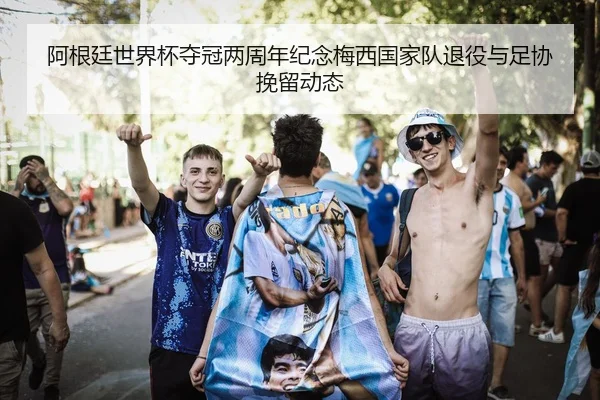 阿根廷世界杯夺冠两周年纪念梅西国家队退役与足协挽留动态