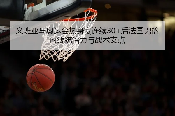 文班亚马奥运会热身赛连续30+后法国男篮内线统治力与战术支点