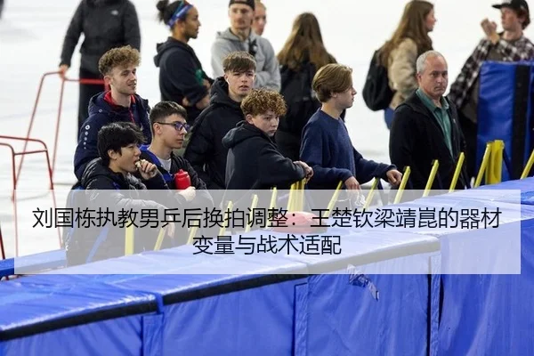 刘国栋执教男乒后换拍调整：王楚钦梁靖崑的器材变量与战术适配
